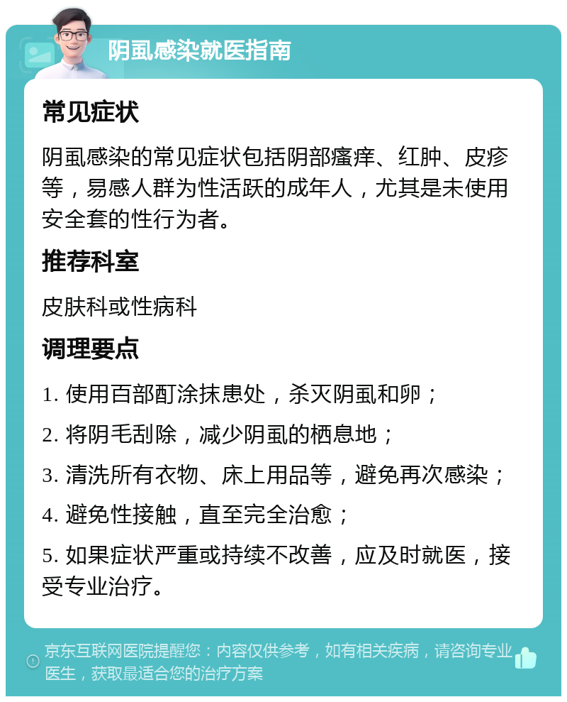 阴虱感染就医指南 常见症状 阴虱感染的常见症状包括阴部瘙痒、红肿、皮疹等，易感人群为性活跃的成年人，尤其是未使用安全套的性行为者。 推荐科室 皮肤科或性病科 调理要点 1. 使用百部酊涂抹患处，杀灭阴虱和卵； 2. 将阴毛刮除，减少阴虱的栖息地； 3. 清洗所有衣物、床上用品等，避免再次感染； 4. 避免性接触，直至完全治愈； 5. 如果症状严重或持续不改善，应及时就医，接受专业治疗。