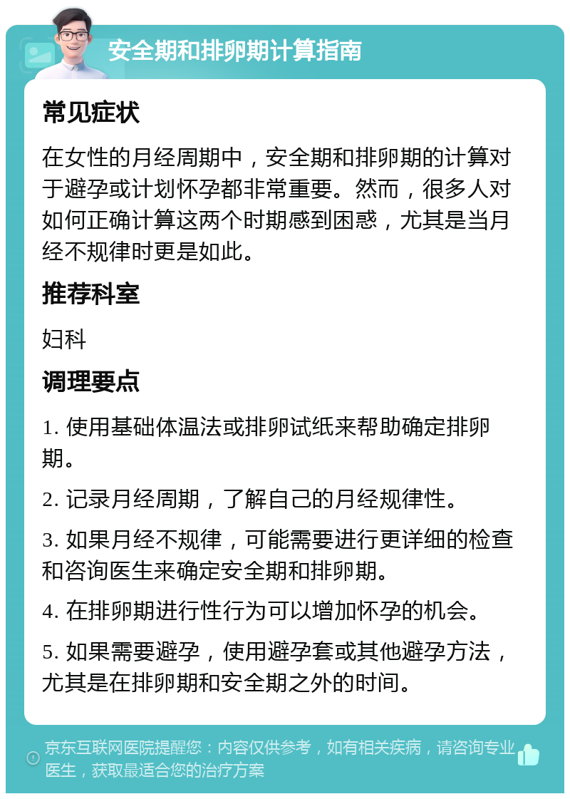 安全期和排卵期计算指南 常见症状 在女性的月经周期中，安全期和排卵期的计算对于避孕或计划怀孕都非常重要。然而，很多人对如何正确计算这两个时期感到困惑，尤其是当月经不规律时更是如此。 推荐科室 妇科 调理要点 1. 使用基础体温法或排卵试纸来帮助确定排卵期。 2. 记录月经周期，了解自己的月经规律性。 3. 如果月经不规律，可能需要进行更详细的检查和咨询医生来确定安全期和排卵期。 4. 在排卵期进行性行为可以增加怀孕的机会。 5. 如果需要避孕，使用避孕套或其他避孕方法，尤其是在排卵期和安全期之外的时间。