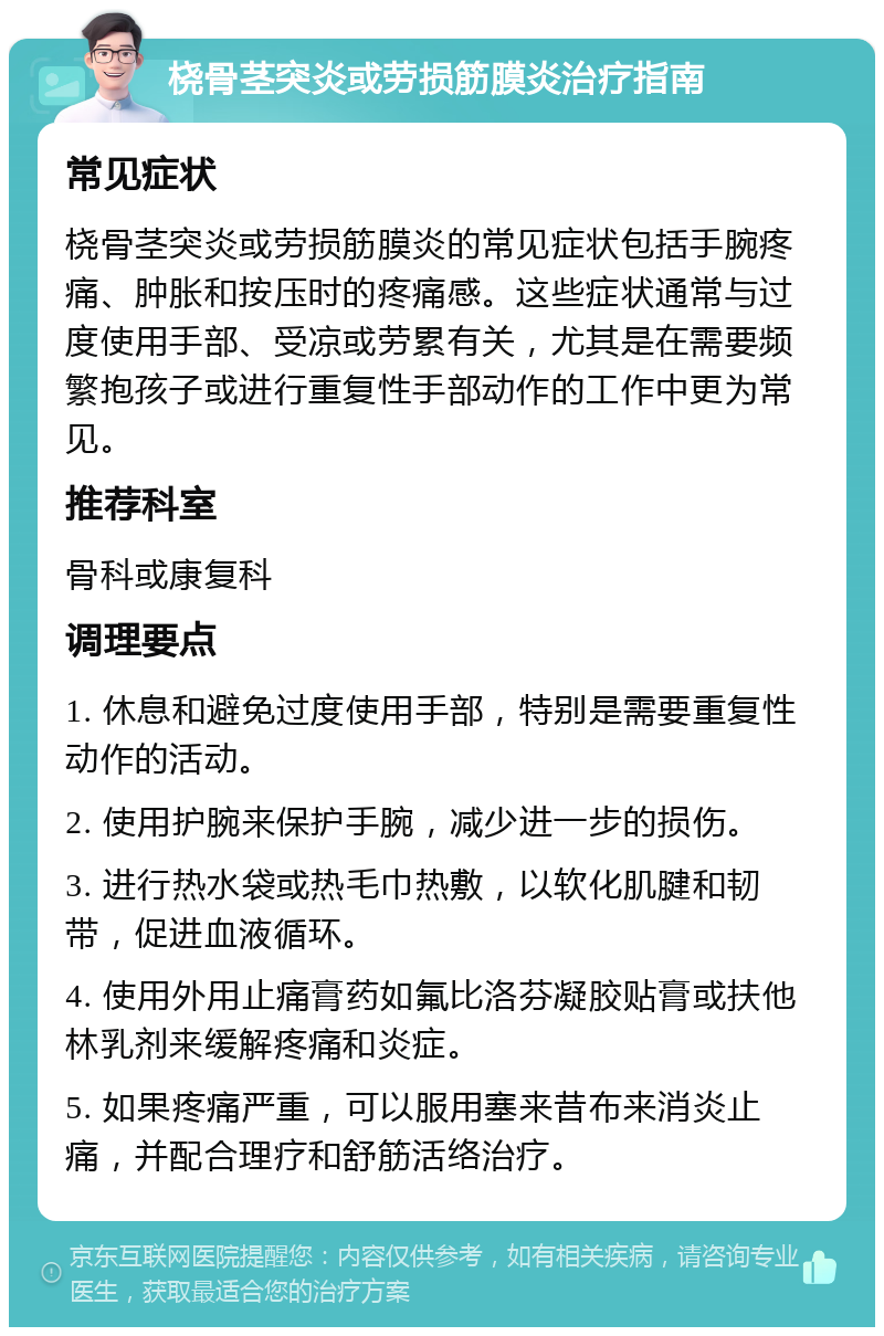 桡骨茎突炎或劳损筋膜炎治疗指南 常见症状 桡骨茎突炎或劳损筋膜炎的常见症状包括手腕疼痛、肿胀和按压时的疼痛感。这些症状通常与过度使用手部、受凉或劳累有关，尤其是在需要频繁抱孩子或进行重复性手部动作的工作中更为常见。 推荐科室 骨科或康复科 调理要点 1. 休息和避免过度使用手部，特别是需要重复性动作的活动。 2. 使用护腕来保护手腕，减少进一步的损伤。 3. 进行热水袋或热毛巾热敷，以软化肌腱和韧带，促进血液循环。 4. 使用外用止痛膏药如氟比洛芬凝胶贴膏或扶他林乳剂来缓解疼痛和炎症。 5. 如果疼痛严重，可以服用塞来昔布来消炎止痛，并配合理疗和舒筋活络治疗。