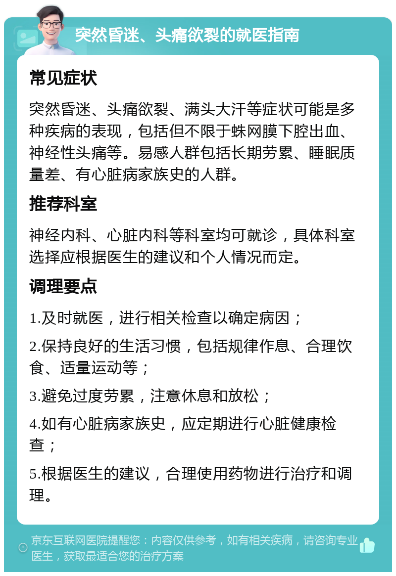 突然昏迷、头痛欲裂的就医指南 常见症状 突然昏迷、头痛欲裂、满头大汗等症状可能是多种疾病的表现，包括但不限于蛛网膜下腔出血、神经性头痛等。易感人群包括长期劳累、睡眠质量差、有心脏病家族史的人群。 推荐科室 神经内科、心脏内科等科室均可就诊，具体科室选择应根据医生的建议和个人情况而定。 调理要点 1.及时就医，进行相关检查以确定病因； 2.保持良好的生活习惯，包括规律作息、合理饮食、适量运动等； 3.避免过度劳累，注意休息和放松； 4.如有心脏病家族史，应定期进行心脏健康检查； 5.根据医生的建议，合理使用药物进行治疗和调理。