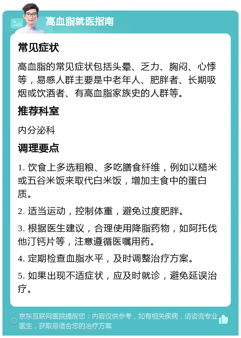 高血脂就医指南 常见症状 高血脂的常见症状包括头晕、乏力、胸闷、心悸等，易感人群主要是中老年人、肥胖者、长期吸烟或饮酒者、有高血脂家族史的人群等。 推荐科室 内分泌科 调理要点 1. 饮食上多选粗粮、多吃膳食纤维，例如以糙米或五谷米饭来取代白米饭，增加主食中的蛋白质。 2. 适当运动，控制体重，避免过度肥胖。 3. 根据医生建议，合理使用降脂药物，如阿托伐他汀钙片等，注意遵循医嘱用药。 4. 定期检查血脂水平，及时调整治疗方案。 5. 如果出现不适症状，应及时就诊，避免延误治疗。