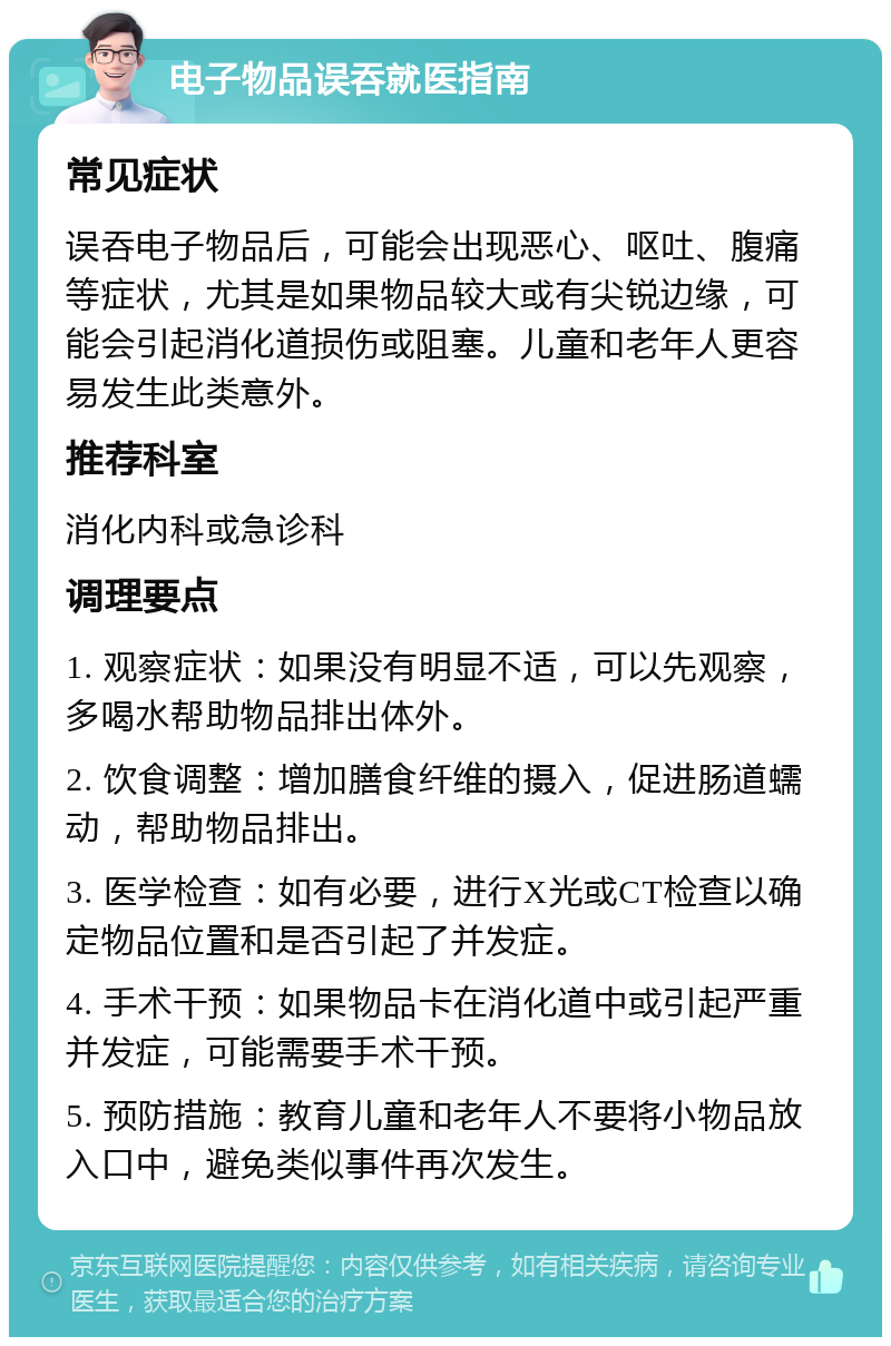 电子物品误吞就医指南 常见症状 误吞电子物品后，可能会出现恶心、呕吐、腹痛等症状，尤其是如果物品较大或有尖锐边缘，可能会引起消化道损伤或阻塞。儿童和老年人更容易发生此类意外。 推荐科室 消化内科或急诊科 调理要点 1. 观察症状：如果没有明显不适，可以先观察，多喝水帮助物品排出体外。 2. 饮食调整：增加膳食纤维的摄入，促进肠道蠕动，帮助物品排出。 3. 医学检查：如有必要，进行X光或CT检查以确定物品位置和是否引起了并发症。 4. 手术干预：如果物品卡在消化道中或引起严重并发症，可能需要手术干预。 5. 预防措施：教育儿童和老年人不要将小物品放入口中，避免类似事件再次发生。