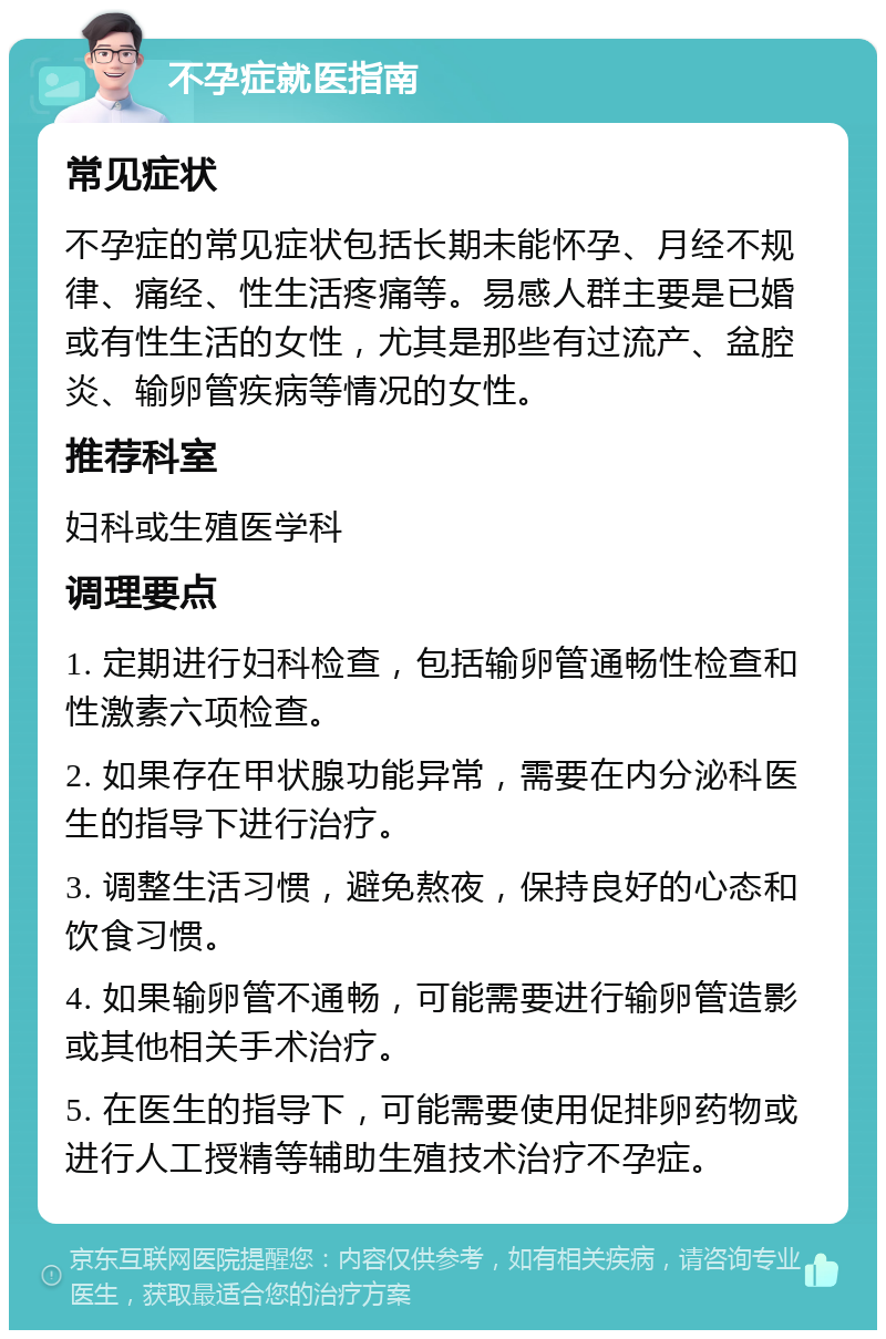 不孕症就医指南 常见症状 不孕症的常见症状包括长期未能怀孕、月经不规律、痛经、性生活疼痛等。易感人群主要是已婚或有性生活的女性，尤其是那些有过流产、盆腔炎、输卵管疾病等情况的女性。 推荐科室 妇科或生殖医学科 调理要点 1. 定期进行妇科检查，包括输卵管通畅性检查和性激素六项检查。 2. 如果存在甲状腺功能异常，需要在内分泌科医生的指导下进行治疗。 3. 调整生活习惯，避免熬夜，保持良好的心态和饮食习惯。 4. 如果输卵管不通畅，可能需要进行输卵管造影或其他相关手术治疗。 5. 在医生的指导下，可能需要使用促排卵药物或进行人工授精等辅助生殖技术治疗不孕症。