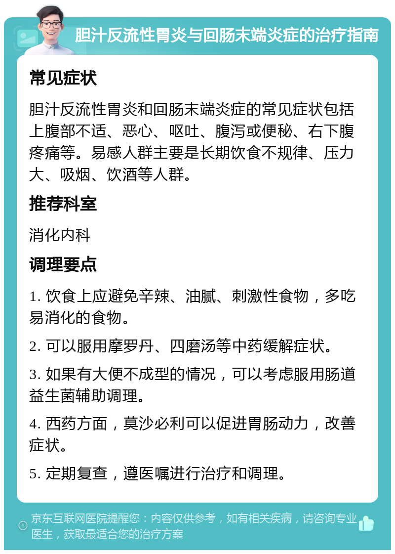 胆汁反流性胃炎与回肠末端炎症的治疗指南 常见症状 胆汁反流性胃炎和回肠末端炎症的常见症状包括上腹部不适、恶心、呕吐、腹泻或便秘、右下腹疼痛等。易感人群主要是长期饮食不规律、压力大、吸烟、饮酒等人群。 推荐科室 消化内科 调理要点 1. 饮食上应避免辛辣、油腻、刺激性食物，多吃易消化的食物。 2. 可以服用摩罗丹、四磨汤等中药缓解症状。 3. 如果有大便不成型的情况，可以考虑服用肠道益生菌辅助调理。 4. 西药方面，莫沙必利可以促进胃肠动力，改善症状。 5. 定期复查，遵医嘱进行治疗和调理。