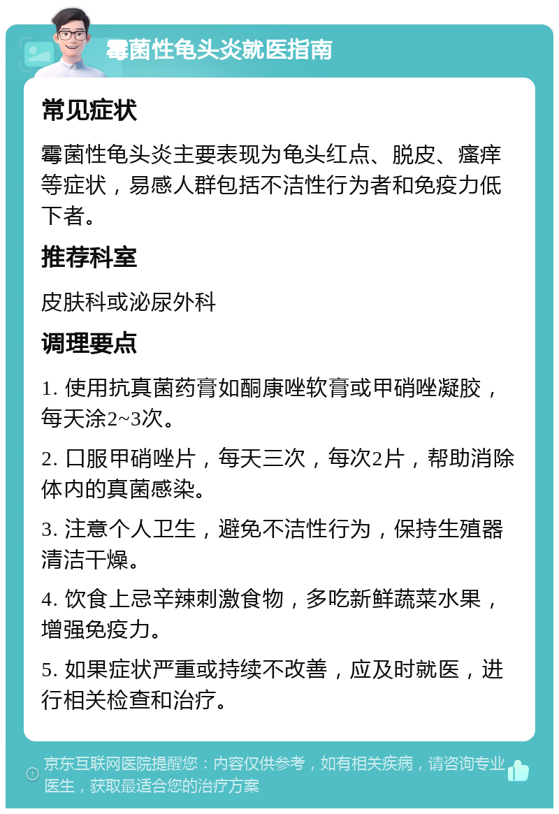 霉菌性龟头炎就医指南 常见症状 霉菌性龟头炎主要表现为龟头红点、脱皮、瘙痒等症状，易感人群包括不洁性行为者和免疫力低下者。 推荐科室 皮肤科或泌尿外科 调理要点 1. 使用抗真菌药膏如酮康唑软膏或甲硝唑凝胶，每天涂2~3次。 2. 口服甲硝唑片，每天三次，每次2片，帮助消除体内的真菌感染。 3. 注意个人卫生，避免不洁性行为，保持生殖器清洁干燥。 4. 饮食上忌辛辣刺激食物，多吃新鲜蔬菜水果，增强免疫力。 5. 如果症状严重或持续不改善，应及时就医，进行相关检查和治疗。