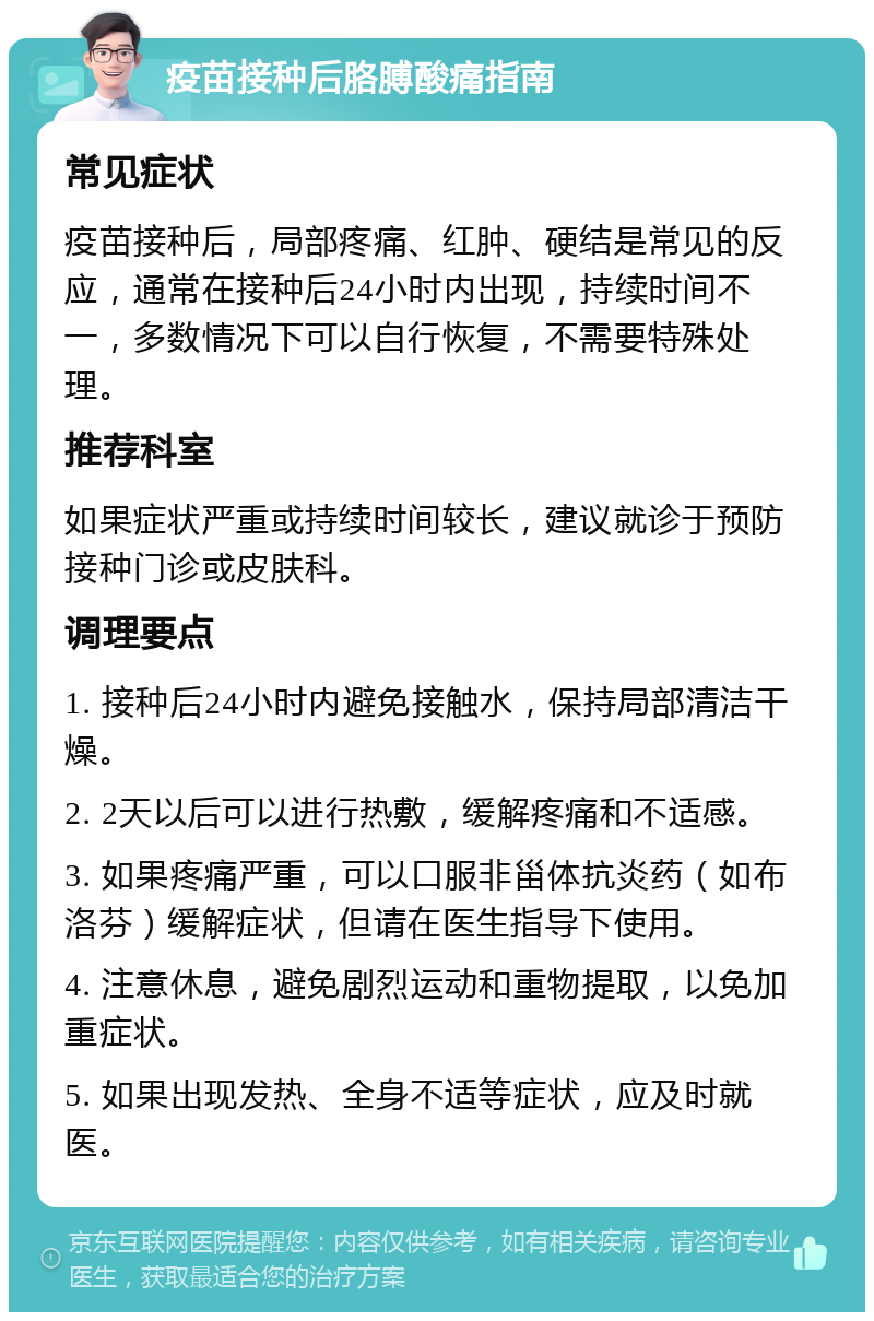 疫苗接种后胳膊酸痛指南 常见症状 疫苗接种后，局部疼痛、红肿、硬结是常见的反应，通常在接种后24小时内出现，持续时间不一，多数情况下可以自行恢复，不需要特殊处理。 推荐科室 如果症状严重或持续时间较长，建议就诊于预防接种门诊或皮肤科。 调理要点 1. 接种后24小时内避免接触水，保持局部清洁干燥。 2. 2天以后可以进行热敷，缓解疼痛和不适感。 3. 如果疼痛严重，可以口服非甾体抗炎药（如布洛芬）缓解症状，但请在医生指导下使用。 4. 注意休息，避免剧烈运动和重物提取，以免加重症状。 5. 如果出现发热、全身不适等症状，应及时就医。