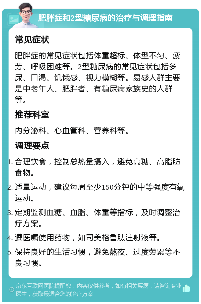 肥胖症和2型糖尿病的治疗与调理指南 常见症状 肥胖症的常见症状包括体重超标、体型不匀、疲劳、呼吸困难等。2型糖尿病的常见症状包括多尿、口渴、饥饿感、视力模糊等。易感人群主要是中老年人、肥胖者、有糖尿病家族史的人群等。 推荐科室 内分泌科、心血管科、营养科等。 调理要点 合理饮食，控制总热量摄入，避免高糖、高脂肪食物。 适量运动，建议每周至少150分钟的中等强度有氧运动。 定期监测血糖、血脂、体重等指标，及时调整治疗方案。 遵医嘱使用药物，如司美格鲁肽注射液等。 保持良好的生活习惯，避免熬夜、过度劳累等不良习惯。