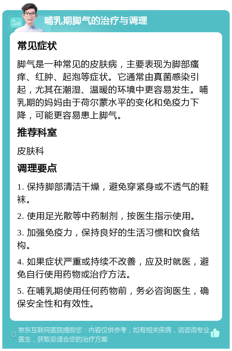 哺乳期脚气的治疗与调理 常见症状 脚气是一种常见的皮肤病，主要表现为脚部瘙痒、红肿、起泡等症状。它通常由真菌感染引起，尤其在潮湿、温暖的环境中更容易发生。哺乳期的妈妈由于荷尔蒙水平的变化和免疫力下降，可能更容易患上脚气。 推荐科室 皮肤科 调理要点 1. 保持脚部清洁干燥，避免穿紧身或不透气的鞋袜。 2. 使用足光散等中药制剂，按医生指示使用。 3. 加强免疫力，保持良好的生活习惯和饮食结构。 4. 如果症状严重或持续不改善，应及时就医，避免自行使用药物或治疗方法。 5. 在哺乳期使用任何药物前，务必咨询医生，确保安全性和有效性。