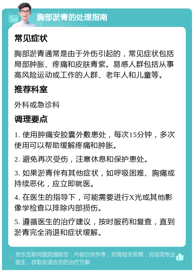 胸部淤青的处理指南 常见症状 胸部淤青通常是由于外伤引起的，常见症状包括局部肿胀、疼痛和皮肤青紫。易感人群包括从事高风险运动或工作的人群、老年人和儿童等。 推荐科室 外科或急诊科 调理要点 1. 使用肿痛安胶囊外敷患处，每次15分钟，多次使用可以帮助缓解疼痛和肿胀。 2. 避免再次受伤，注意休息和保护患处。 3. 如果淤青伴有其他症状，如呼吸困难、胸痛或持续恶化，应立即就医。 4. 在医生的指导下，可能需要进行X光或其他影像学检查以排除内部损伤。 5. 遵循医生的治疗建议，按时服药和复查，直到淤青完全消退和症状缓解。