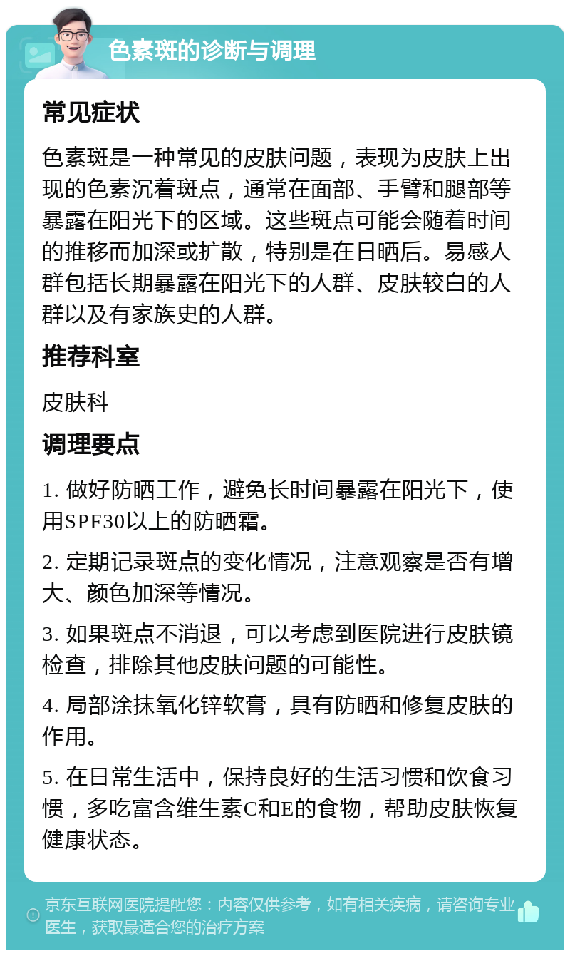 色素斑的诊断与调理 常见症状 色素斑是一种常见的皮肤问题，表现为皮肤上出现的色素沉着斑点，通常在面部、手臂和腿部等暴露在阳光下的区域。这些斑点可能会随着时间的推移而加深或扩散，特别是在日晒后。易感人群包括长期暴露在阳光下的人群、皮肤较白的人群以及有家族史的人群。 推荐科室 皮肤科 调理要点 1. 做好防晒工作，避免长时间暴露在阳光下，使用SPF30以上的防晒霜。 2. 定期记录斑点的变化情况，注意观察是否有增大、颜色加深等情况。 3. 如果斑点不消退，可以考虑到医院进行皮肤镜检查，排除其他皮肤问题的可能性。 4. 局部涂抹氧化锌软膏，具有防晒和修复皮肤的作用。 5. 在日常生活中，保持良好的生活习惯和饮食习惯，多吃富含维生素C和E的食物，帮助皮肤恢复健康状态。