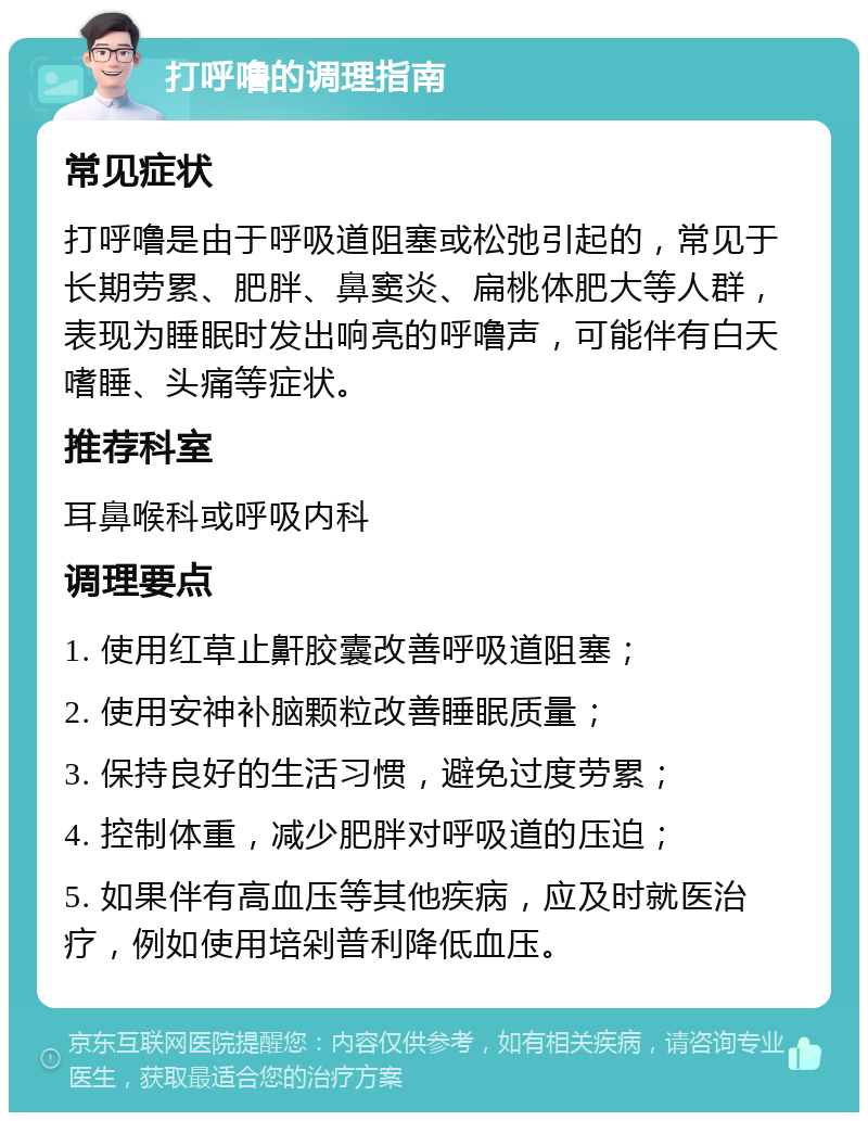 打呼噜的调理指南 常见症状 打呼噜是由于呼吸道阻塞或松弛引起的，常见于长期劳累、肥胖、鼻窦炎、扁桃体肥大等人群，表现为睡眠时发出响亮的呼噜声，可能伴有白天嗜睡、头痛等症状。 推荐科室 耳鼻喉科或呼吸内科 调理要点 1. 使用红草止鼾胶囊改善呼吸道阻塞； 2. 使用安神补脑颗粒改善睡眠质量； 3. 保持良好的生活习惯，避免过度劳累； 4. 控制体重，减少肥胖对呼吸道的压迫； 5. 如果伴有高血压等其他疾病，应及时就医治疗，例如使用培剁普利降低血压。