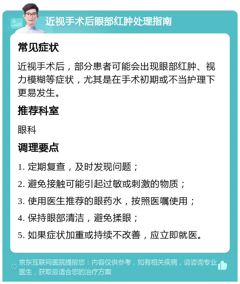 近视手术后眼部红肿处理指南 常见症状 近视手术后，部分患者可能会出现眼部红肿、视力模糊等症状，尤其是在手术初期或不当护理下更易发生。 推荐科室 眼科 调理要点 1. 定期复查，及时发现问题； 2. 避免接触可能引起过敏或刺激的物质； 3. 使用医生推荐的眼药水，按照医嘱使用； 4. 保持眼部清洁，避免揉眼； 5. 如果症状加重或持续不改善，应立即就医。