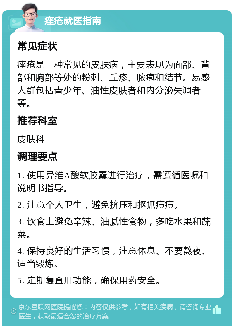 痤疮就医指南 常见症状 痤疮是一种常见的皮肤病，主要表现为面部、背部和胸部等处的粉刺、丘疹、脓疱和结节。易感人群包括青少年、油性皮肤者和内分泌失调者等。 推荐科室 皮肤科 调理要点 1. 使用异维A酸软胶囊进行治疗，需遵循医嘱和说明书指导。 2. 注意个人卫生，避免挤压和抠抓痘痘。 3. 饮食上避免辛辣、油腻性食物，多吃水果和蔬菜。 4. 保持良好的生活习惯，注意休息、不要熬夜、适当锻炼。 5. 定期复查肝功能，确保用药安全。