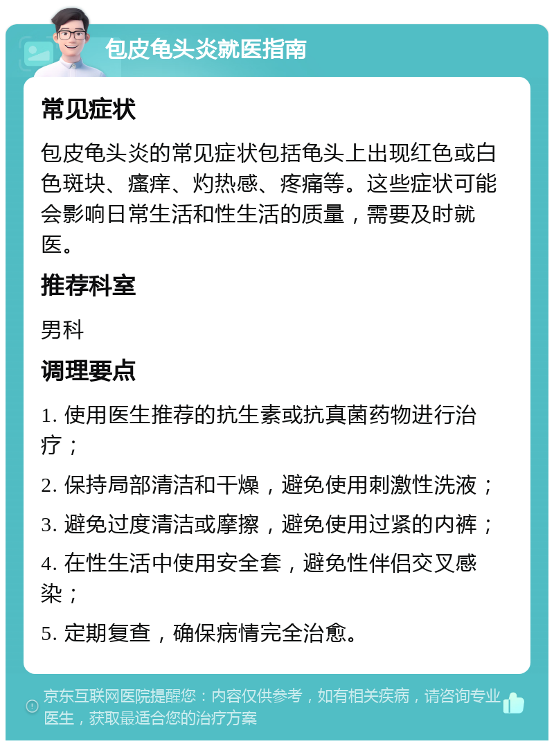 包皮龟头炎就医指南 常见症状 包皮龟头炎的常见症状包括龟头上出现红色或白色斑块、瘙痒、灼热感、疼痛等。这些症状可能会影响日常生活和性生活的质量，需要及时就医。 推荐科室 男科 调理要点 1. 使用医生推荐的抗生素或抗真菌药物进行治疗； 2. 保持局部清洁和干燥，避免使用刺激性洗液； 3. 避免过度清洁或摩擦，避免使用过紧的内裤； 4. 在性生活中使用安全套，避免性伴侣交叉感染； 5. 定期复查，确保病情完全治愈。