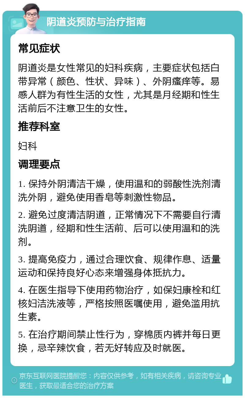 阴道炎预防与治疗指南 常见症状 阴道炎是女性常见的妇科疾病，主要症状包括白带异常（颜色、性状、异味）、外阴瘙痒等。易感人群为有性生活的女性，尤其是月经期和性生活前后不注意卫生的女性。 推荐科室 妇科 调理要点 1. 保持外阴清洁干燥，使用温和的弱酸性洗剂清洗外阴，避免使用香皂等刺激性物品。 2. 避免过度清洁阴道，正常情况下不需要自行清洗阴道，经期和性生活前、后可以使用温和的洗剂。 3. 提高免疫力，通过合理饮食、规律作息、适量运动和保持良好心态来增强身体抵抗力。 4. 在医生指导下使用药物治疗，如保妇康栓和红核妇洁洗液等，严格按照医嘱使用，避免滥用抗生素。 5. 在治疗期间禁止性行为，穿棉质内裤并每日更换，忌辛辣饮食，若无好转应及时就医。