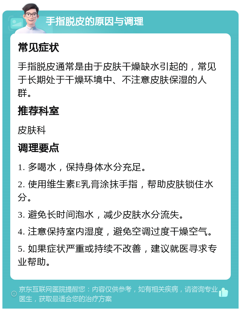 手指脱皮的原因与调理 常见症状 手指脱皮通常是由于皮肤干燥缺水引起的，常见于长期处于干燥环境中、不注意皮肤保湿的人群。 推荐科室 皮肤科 调理要点 1. 多喝水，保持身体水分充足。 2. 使用维生素E乳膏涂抹手指，帮助皮肤锁住水分。 3. 避免长时间泡水，减少皮肤水分流失。 4. 注意保持室内湿度，避免空调过度干燥空气。 5. 如果症状严重或持续不改善，建议就医寻求专业帮助。