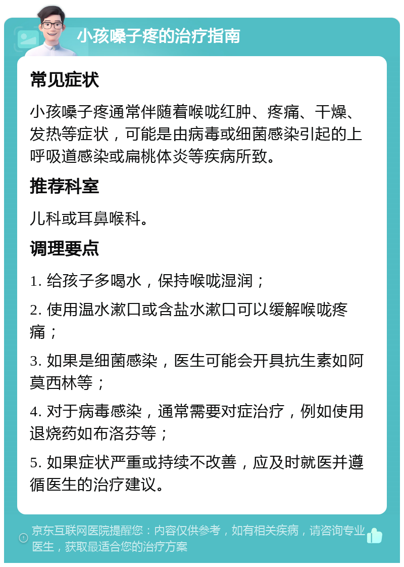 小孩嗓子疼的治疗指南 常见症状 小孩嗓子疼通常伴随着喉咙红肿、疼痛、干燥、发热等症状，可能是由病毒或细菌感染引起的上呼吸道感染或扁桃体炎等疾病所致。 推荐科室 儿科或耳鼻喉科。 调理要点 1. 给孩子多喝水，保持喉咙湿润； 2. 使用温水漱口或含盐水漱口可以缓解喉咙疼痛； 3. 如果是细菌感染，医生可能会开具抗生素如阿莫西林等； 4. 对于病毒感染，通常需要对症治疗，例如使用退烧药如布洛芬等； 5. 如果症状严重或持续不改善，应及时就医并遵循医生的治疗建议。