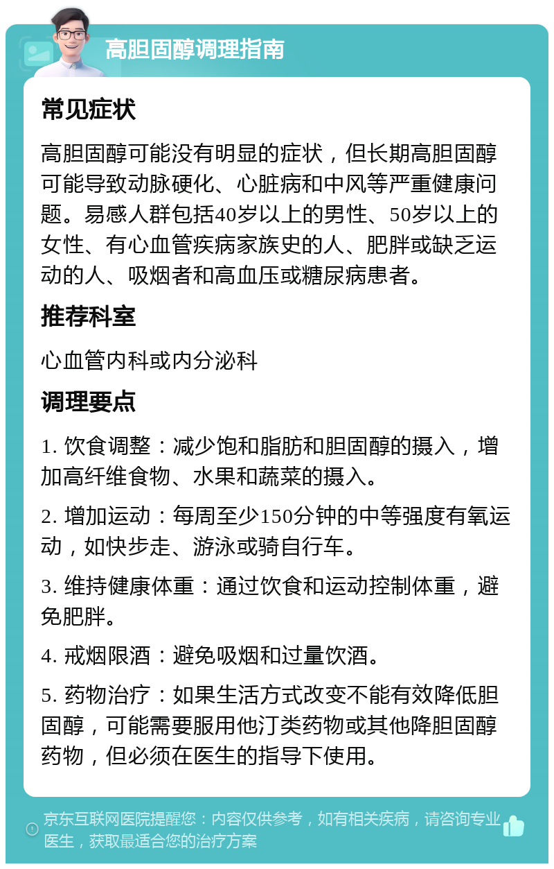 高胆固醇调理指南 常见症状 高胆固醇可能没有明显的症状，但长期高胆固醇可能导致动脉硬化、心脏病和中风等严重健康问题。易感人群包括40岁以上的男性、50岁以上的女性、有心血管疾病家族史的人、肥胖或缺乏运动的人、吸烟者和高血压或糖尿病患者。 推荐科室 心血管内科或内分泌科 调理要点 1. 饮食调整：减少饱和脂肪和胆固醇的摄入，增加高纤维食物、水果和蔬菜的摄入。 2. 增加运动：每周至少150分钟的中等强度有氧运动，如快步走、游泳或骑自行车。 3. 维持健康体重：通过饮食和运动控制体重，避免肥胖。 4. 戒烟限酒：避免吸烟和过量饮酒。 5. 药物治疗：如果生活方式改变不能有效降低胆固醇，可能需要服用他汀类药物或其他降胆固醇药物，但必须在医生的指导下使用。