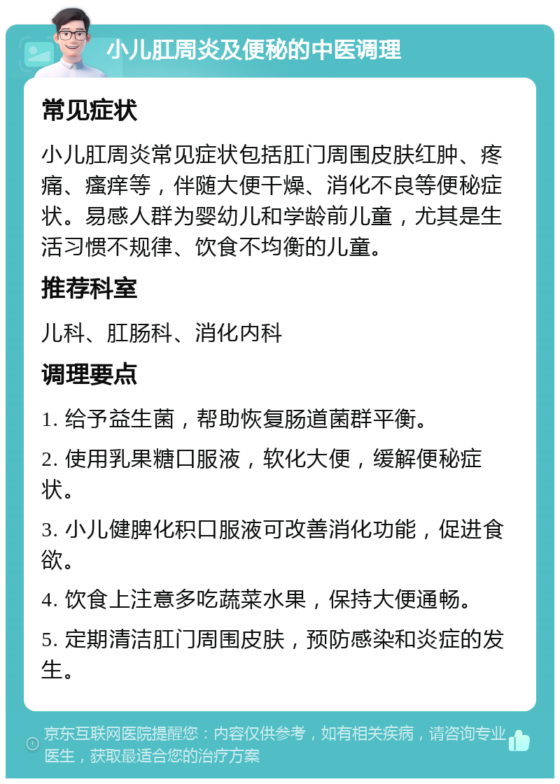 小儿肛周炎及便秘的中医调理 常见症状 小儿肛周炎常见症状包括肛门周围皮肤红肿、疼痛、瘙痒等，伴随大便干燥、消化不良等便秘症状。易感人群为婴幼儿和学龄前儿童，尤其是生活习惯不规律、饮食不均衡的儿童。 推荐科室 儿科、肛肠科、消化内科 调理要点 1. 给予益生菌，帮助恢复肠道菌群平衡。 2. 使用乳果糖口服液，软化大便，缓解便秘症状。 3. 小儿健脾化积口服液可改善消化功能，促进食欲。 4. 饮食上注意多吃蔬菜水果，保持大便通畅。 5. 定期清洁肛门周围皮肤，预防感染和炎症的发生。