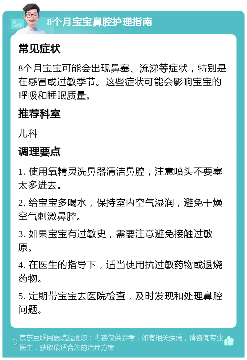 8个月宝宝鼻腔护理指南 常见症状 8个月宝宝可能会出现鼻塞、流涕等症状，特别是在感冒或过敏季节。这些症状可能会影响宝宝的呼吸和睡眠质量。 推荐科室 儿科 调理要点 1. 使用氧精灵洗鼻器清洁鼻腔，注意喷头不要塞太多进去。 2. 给宝宝多喝水，保持室内空气湿润，避免干燥空气刺激鼻腔。 3. 如果宝宝有过敏史，需要注意避免接触过敏原。 4. 在医生的指导下，适当使用抗过敏药物或退烧药物。 5. 定期带宝宝去医院检查，及时发现和处理鼻腔问题。