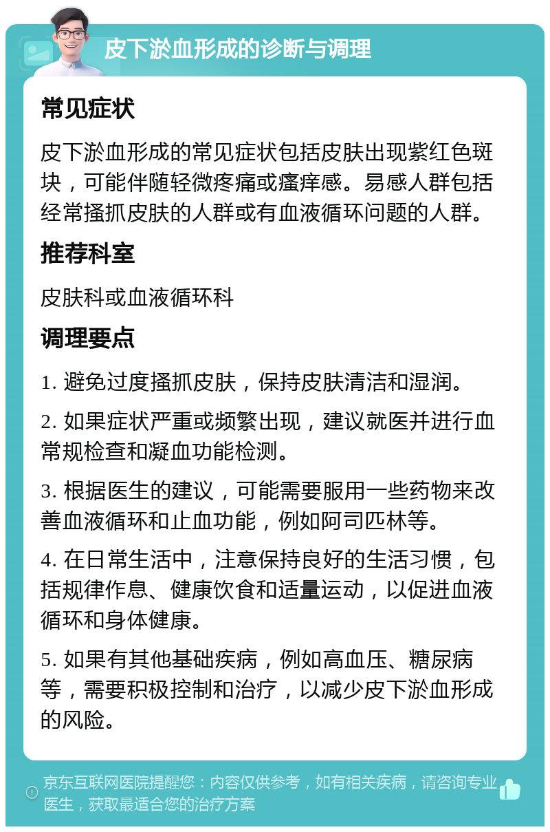 皮下淤血形成的诊断与调理 常见症状 皮下淤血形成的常见症状包括皮肤出现紫红色斑块，可能伴随轻微疼痛或瘙痒感。易感人群包括经常搔抓皮肤的人群或有血液循环问题的人群。 推荐科室 皮肤科或血液循环科 调理要点 1. 避免过度搔抓皮肤，保持皮肤清洁和湿润。 2. 如果症状严重或频繁出现，建议就医并进行血常规检查和凝血功能检测。 3. 根据医生的建议，可能需要服用一些药物来改善血液循环和止血功能，例如阿司匹林等。 4. 在日常生活中，注意保持良好的生活习惯，包括规律作息、健康饮食和适量运动，以促进血液循环和身体健康。 5. 如果有其他基础疾病，例如高血压、糖尿病等，需要积极控制和治疗，以减少皮下淤血形成的风险。