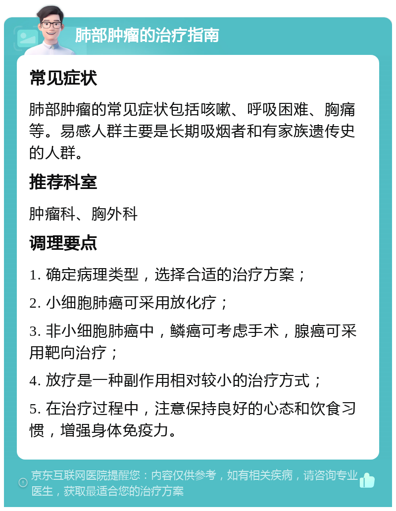 肺部肿瘤的治疗指南 常见症状 肺部肿瘤的常见症状包括咳嗽、呼吸困难、胸痛等。易感人群主要是长期吸烟者和有家族遗传史的人群。 推荐科室 肿瘤科、胸外科 调理要点 1. 确定病理类型，选择合适的治疗方案； 2. 小细胞肺癌可采用放化疗； 3. 非小细胞肺癌中，鳞癌可考虑手术，腺癌可采用靶向治疗； 4. 放疗是一种副作用相对较小的治疗方式； 5. 在治疗过程中，注意保持良好的心态和饮食习惯，增强身体免疫力。