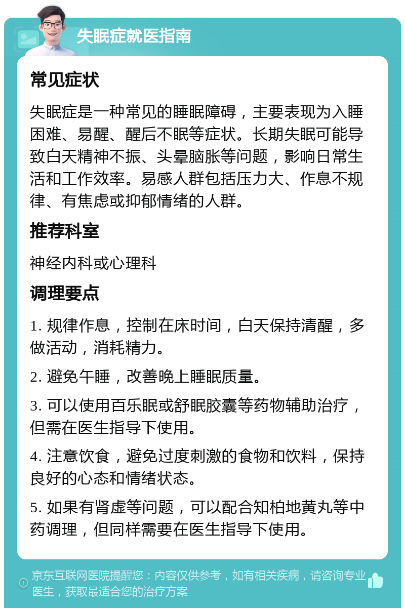 失眠症就医指南 常见症状 失眠症是一种常见的睡眠障碍，主要表现为入睡困难、易醒、醒后不眠等症状。长期失眠可能导致白天精神不振、头晕脑胀等问题，影响日常生活和工作效率。易感人群包括压力大、作息不规律、有焦虑或抑郁情绪的人群。 推荐科室 神经内科或心理科 调理要点 1. 规律作息，控制在床时间，白天保持清醒，多做活动，消耗精力。 2. 避免午睡，改善晚上睡眠质量。 3. 可以使用百乐眠或舒眠胶囊等药物辅助治疗，但需在医生指导下使用。 4. 注意饮食，避免过度刺激的食物和饮料，保持良好的心态和情绪状态。 5. 如果有肾虚等问题，可以配合知柏地黄丸等中药调理，但同样需要在医生指导下使用。