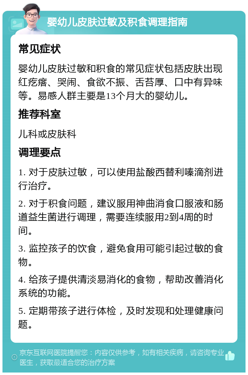 婴幼儿皮肤过敏及积食调理指南 常见症状 婴幼儿皮肤过敏和积食的常见症状包括皮肤出现红疙瘩、哭闹、食欲不振、舌苔厚、口中有异味等。易感人群主要是13个月大的婴幼儿。 推荐科室 儿科或皮肤科 调理要点 1. 对于皮肤过敏，可以使用盐酸西替利嗪滴剂进行治疗。 2. 对于积食问题，建议服用神曲消食口服液和肠道益生菌进行调理，需要连续服用2到4周的时间。 3. 监控孩子的饮食，避免食用可能引起过敏的食物。 4. 给孩子提供清淡易消化的食物，帮助改善消化系统的功能。 5. 定期带孩子进行体检，及时发现和处理健康问题。