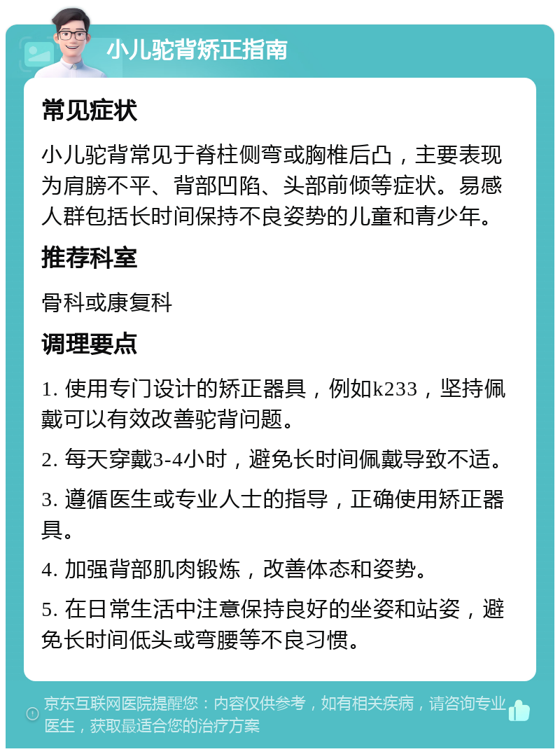 小儿驼背矫正指南 常见症状 小儿驼背常见于脊柱侧弯或胸椎后凸，主要表现为肩膀不平、背部凹陷、头部前倾等症状。易感人群包括长时间保持不良姿势的儿童和青少年。 推荐科室 骨科或康复科 调理要点 1. 使用专门设计的矫正器具，例如k233，坚持佩戴可以有效改善驼背问题。 2. 每天穿戴3-4小时，避免长时间佩戴导致不适。 3. 遵循医生或专业人士的指导，正确使用矫正器具。 4. 加强背部肌肉锻炼，改善体态和姿势。 5. 在日常生活中注意保持良好的坐姿和站姿，避免长时间低头或弯腰等不良习惯。