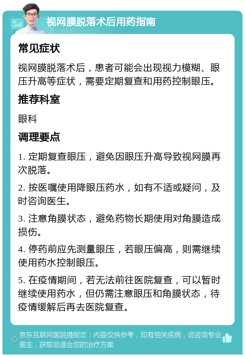 视网膜脱落术后用药指南 常见症状 视网膜脱落术后，患者可能会出现视力模糊、眼压升高等症状，需要定期复查和用药控制眼压。 推荐科室 眼科 调理要点 1. 定期复查眼压，避免因眼压升高导致视网膜再次脱落。 2. 按医嘱使用降眼压药水，如有不适或疑问，及时咨询医生。 3. 注意角膜状态，避免药物长期使用对角膜造成损伤。 4. 停药前应先测量眼压，若眼压偏高，则需继续使用药水控制眼压。 5. 在疫情期间，若无法前往医院复查，可以暂时继续使用药水，但仍需注意眼压和角膜状态，待疫情缓解后再去医院复查。