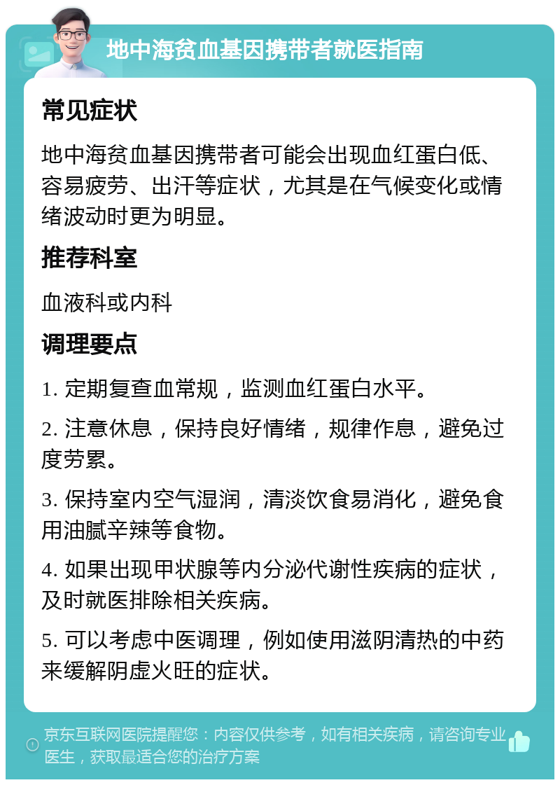 地中海贫血基因携带者就医指南 常见症状 地中海贫血基因携带者可能会出现血红蛋白低、容易疲劳、出汗等症状，尤其是在气候变化或情绪波动时更为明显。 推荐科室 血液科或内科 调理要点 1. 定期复查血常规，监测血红蛋白水平。 2. 注意休息，保持良好情绪，规律作息，避免过度劳累。 3. 保持室内空气湿润，清淡饮食易消化，避免食用油腻辛辣等食物。 4. 如果出现甲状腺等内分泌代谢性疾病的症状，及时就医排除相关疾病。 5. 可以考虑中医调理，例如使用滋阴清热的中药来缓解阴虚火旺的症状。