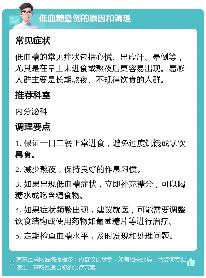 低血糖晕倒的原因和调理 常见症状 低血糖的常见症状包括心慌、出虚汗、晕倒等，尤其是在早上未进食或熬夜后更容易出现。易感人群主要是长期熬夜、不规律饮食的人群。 推荐科室 内分泌科 调理要点 1. 保证一日三餐正常进食，避免过度饥饿或暴饮暴食。 2. 减少熬夜，保持良好的作息习惯。 3. 如果出现低血糖症状，立即补充糖分，可以喝糖水或吃含糖食物。 4. 如果症状频繁出现，建议就医，可能需要调整饮食结构或使用药物如葡萄糖片等进行治疗。 5. 定期检查血糖水平，及时发现和处理问题。