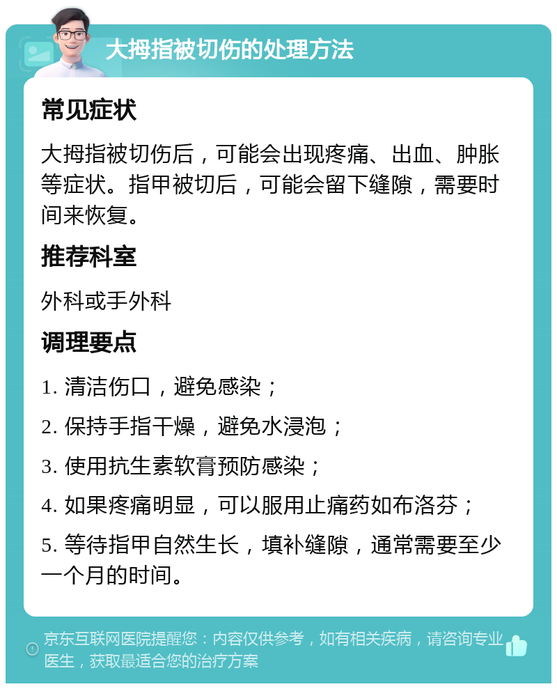 大拇指被切伤的处理方法 常见症状 大拇指被切伤后，可能会出现疼痛、出血、肿胀等症状。指甲被切后，可能会留下缝隙，需要时间来恢复。 推荐科室 外科或手外科 调理要点 1. 清洁伤口，避免感染； 2. 保持手指干燥，避免水浸泡； 3. 使用抗生素软膏预防感染； 4. 如果疼痛明显，可以服用止痛药如布洛芬； 5. 等待指甲自然生长，填补缝隙，通常需要至少一个月的时间。