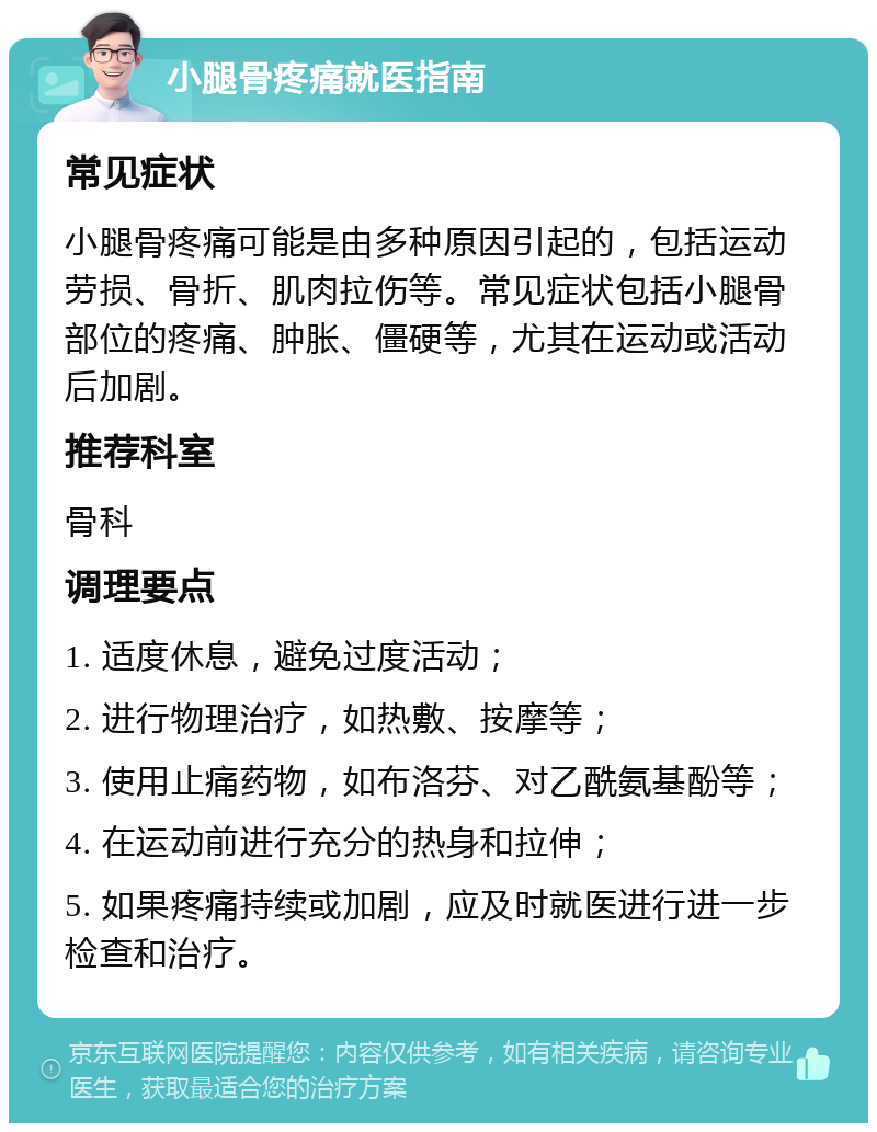 小腿骨疼痛就医指南 常见症状 小腿骨疼痛可能是由多种原因引起的，包括运动劳损、骨折、肌肉拉伤等。常见症状包括小腿骨部位的疼痛、肿胀、僵硬等，尤其在运动或活动后加剧。 推荐科室 骨科 调理要点 1. 适度休息，避免过度活动； 2. 进行物理治疗，如热敷、按摩等； 3. 使用止痛药物，如布洛芬、对乙酰氨基酚等； 4. 在运动前进行充分的热身和拉伸； 5. 如果疼痛持续或加剧，应及时就医进行进一步检查和治疗。