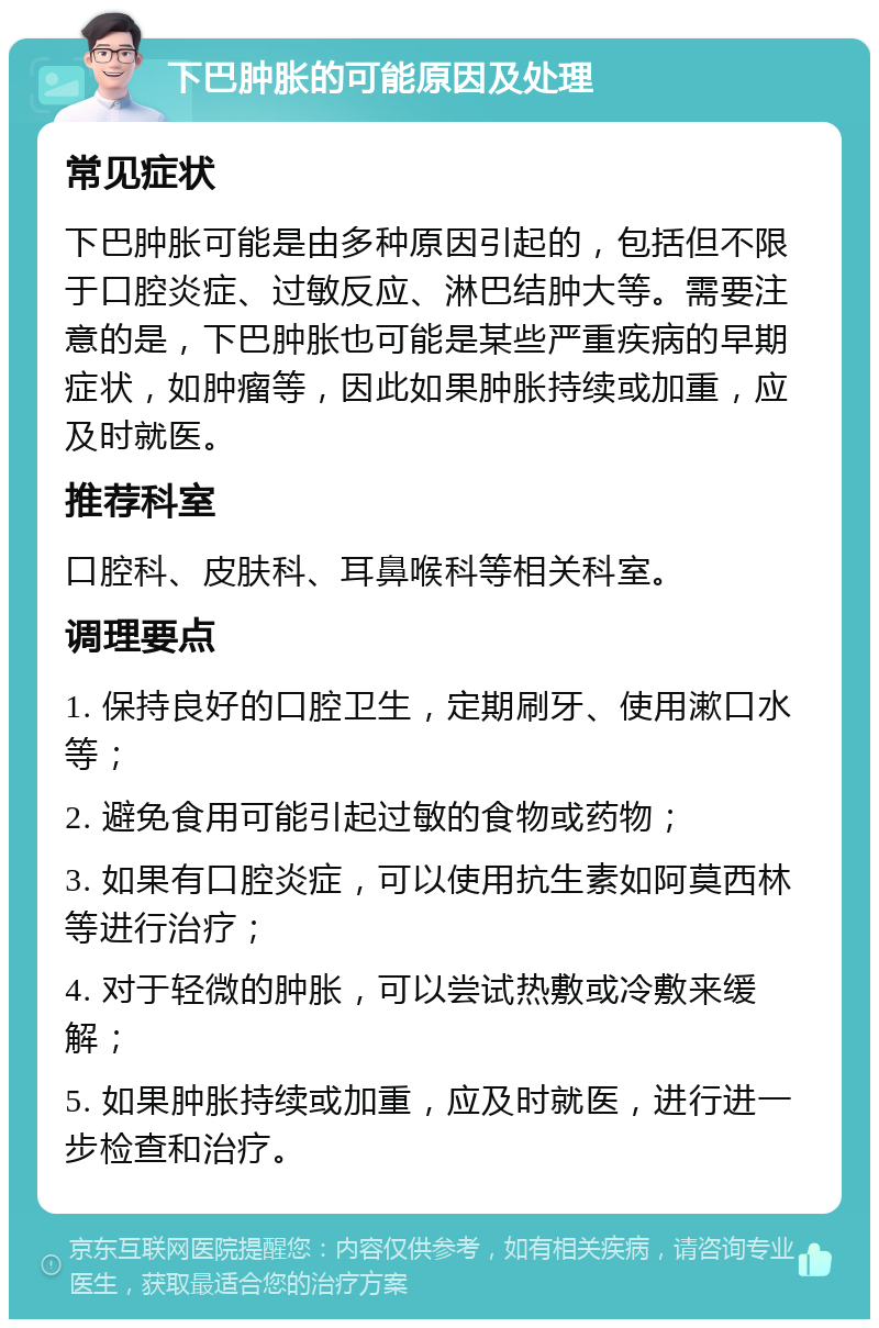 下巴肿胀的可能原因及处理 常见症状 下巴肿胀可能是由多种原因引起的，包括但不限于口腔炎症、过敏反应、淋巴结肿大等。需要注意的是，下巴肿胀也可能是某些严重疾病的早期症状，如肿瘤等，因此如果肿胀持续或加重，应及时就医。 推荐科室 口腔科、皮肤科、耳鼻喉科等相关科室。 调理要点 1. 保持良好的口腔卫生，定期刷牙、使用漱口水等； 2. 避免食用可能引起过敏的食物或药物； 3. 如果有口腔炎症，可以使用抗生素如阿莫西林等进行治疗； 4. 对于轻微的肿胀，可以尝试热敷或冷敷来缓解； 5. 如果肿胀持续或加重，应及时就医，进行进一步检查和治疗。