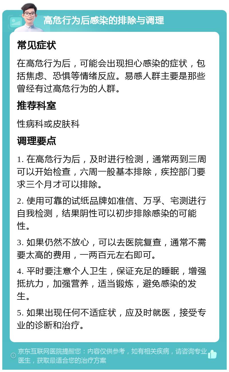 高危行为后感染的排除与调理 常见症状 在高危行为后，可能会出现担心感染的症状，包括焦虑、恐惧等情绪反应。易感人群主要是那些曾经有过高危行为的人群。 推荐科室 性病科或皮肤科 调理要点 1. 在高危行为后，及时进行检测，通常两到三周可以开始检查，六周一般基本排除，疾控部门要求三个月才可以排除。 2. 使用可靠的试纸品牌如准信、万孚、宅测进行自我检测，结果阴性可以初步排除感染的可能性。 3. 如果仍然不放心，可以去医院复查，通常不需要太高的费用，一两百元左右即可。 4. 平时要注意个人卫生，保证充足的睡眠，增强抵抗力，加强营养，适当锻炼，避免感染的发生。 5. 如果出现任何不适症状，应及时就医，接受专业的诊断和治疗。