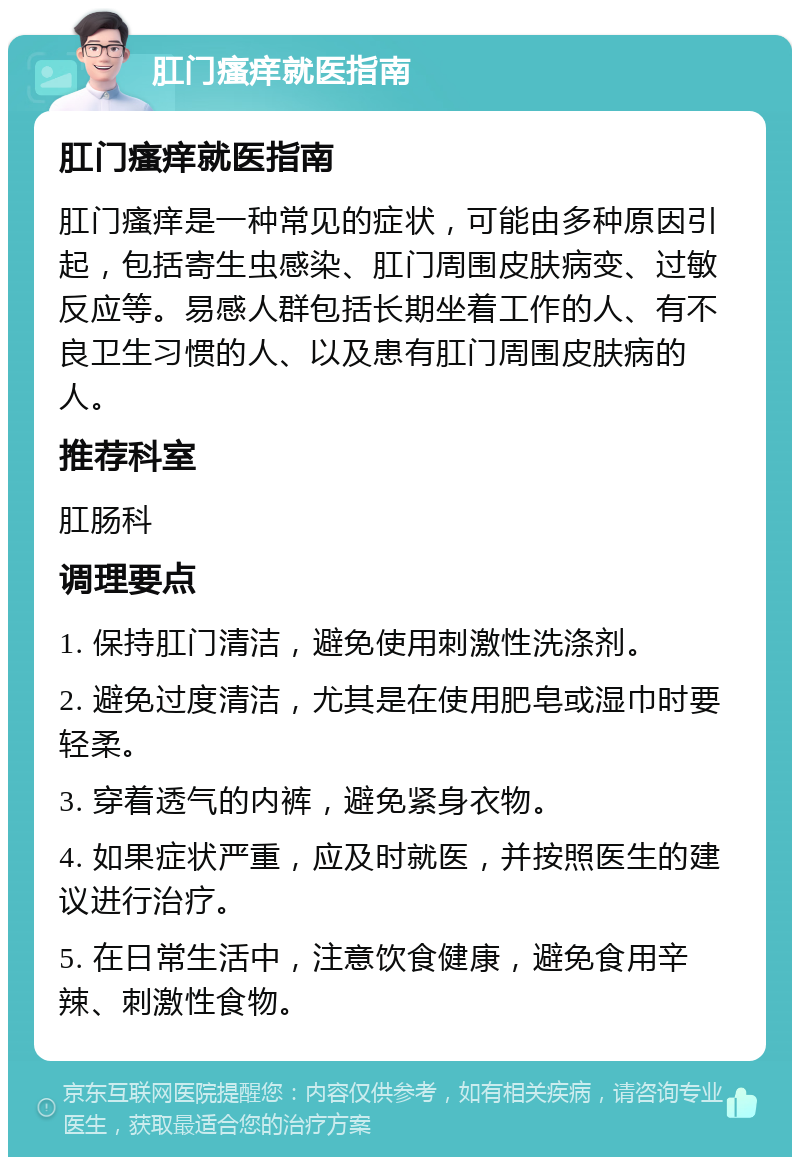 肛门瘙痒就医指南 肛门瘙痒就医指南 肛门瘙痒是一种常见的症状，可能由多种原因引起，包括寄生虫感染、肛门周围皮肤病变、过敏反应等。易感人群包括长期坐着工作的人、有不良卫生习惯的人、以及患有肛门周围皮肤病的人。 推荐科室 肛肠科 调理要点 1. 保持肛门清洁，避免使用刺激性洗涤剂。 2. 避免过度清洁，尤其是在使用肥皂或湿巾时要轻柔。 3. 穿着透气的内裤，避免紧身衣物。 4. 如果症状严重，应及时就医，并按照医生的建议进行治疗。 5. 在日常生活中，注意饮食健康，避免食用辛辣、刺激性食物。