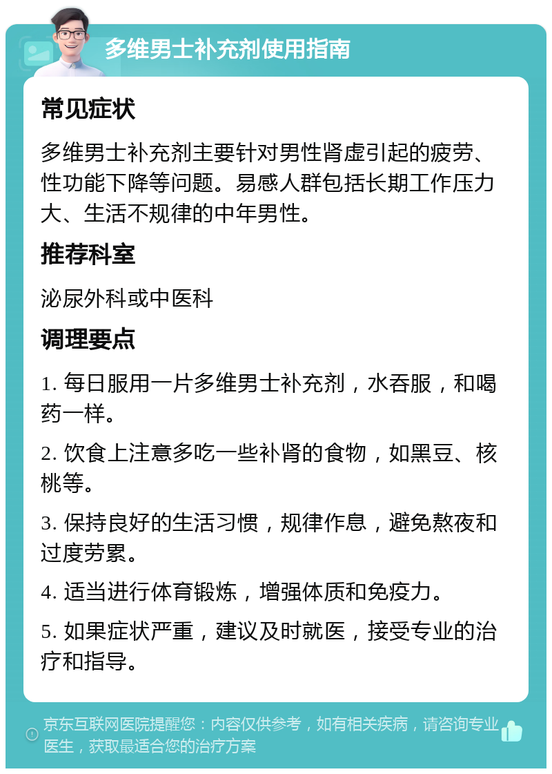 多维男士补充剂使用指南 常见症状 多维男士补充剂主要针对男性肾虚引起的疲劳、性功能下降等问题。易感人群包括长期工作压力大、生活不规律的中年男性。 推荐科室 泌尿外科或中医科 调理要点 1. 每日服用一片多维男士补充剂，水吞服，和喝药一样。 2. 饮食上注意多吃一些补肾的食物，如黑豆、核桃等。 3. 保持良好的生活习惯，规律作息，避免熬夜和过度劳累。 4. 适当进行体育锻炼，增强体质和免疫力。 5. 如果症状严重，建议及时就医，接受专业的治疗和指导。