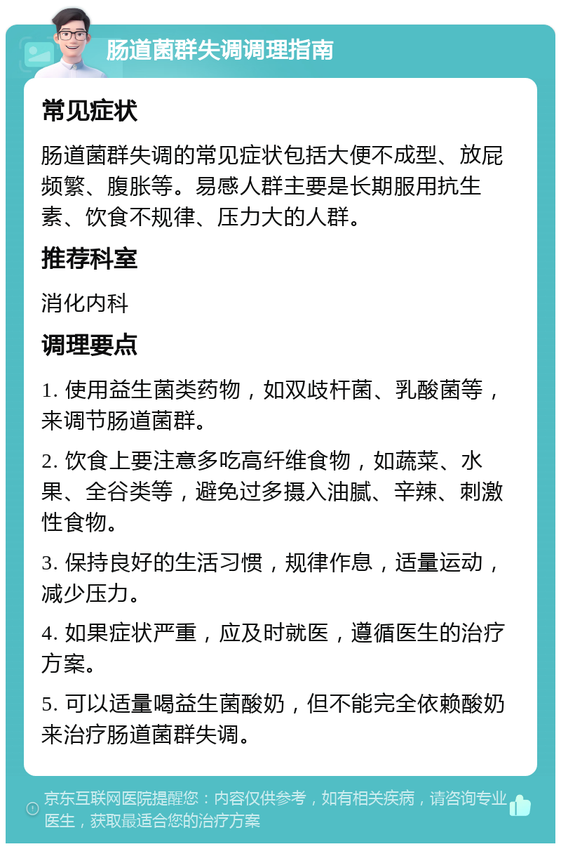 肠道菌群失调调理指南 常见症状 肠道菌群失调的常见症状包括大便不成型、放屁频繁、腹胀等。易感人群主要是长期服用抗生素、饮食不规律、压力大的人群。 推荐科室 消化内科 调理要点 1. 使用益生菌类药物，如双歧杆菌、乳酸菌等，来调节肠道菌群。 2. 饮食上要注意多吃高纤维食物，如蔬菜、水果、全谷类等，避免过多摄入油腻、辛辣、刺激性食物。 3. 保持良好的生活习惯，规律作息，适量运动，减少压力。 4. 如果症状严重，应及时就医，遵循医生的治疗方案。 5. 可以适量喝益生菌酸奶，但不能完全依赖酸奶来治疗肠道菌群失调。