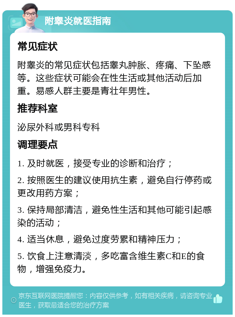 附睾炎就医指南 常见症状 附睾炎的常见症状包括睾丸肿胀、疼痛、下坠感等。这些症状可能会在性生活或其他活动后加重。易感人群主要是青壮年男性。 推荐科室 泌尿外科或男科专科 调理要点 1. 及时就医，接受专业的诊断和治疗； 2. 按照医生的建议使用抗生素，避免自行停药或更改用药方案； 3. 保持局部清洁，避免性生活和其他可能引起感染的活动； 4. 适当休息，避免过度劳累和精神压力； 5. 饮食上注意清淡，多吃富含维生素C和E的食物，增强免疫力。