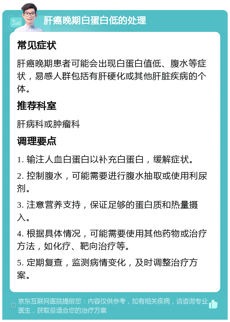 肝癌晚期白蛋白低的处理 常见症状 肝癌晚期患者可能会出现白蛋白值低、腹水等症状，易感人群包括有肝硬化或其他肝脏疾病的个体。 推荐科室 肝病科或肿瘤科 调理要点 1. 输注人血白蛋白以补充白蛋白，缓解症状。 2. 控制腹水，可能需要进行腹水抽取或使用利尿剂。 3. 注意营养支持，保证足够的蛋白质和热量摄入。 4. 根据具体情况，可能需要使用其他药物或治疗方法，如化疗、靶向治疗等。 5. 定期复查，监测病情变化，及时调整治疗方案。