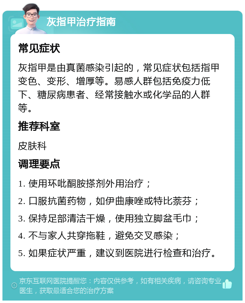 灰指甲治疗指南 常见症状 灰指甲是由真菌感染引起的，常见症状包括指甲变色、变形、增厚等。易感人群包括免疫力低下、糖尿病患者、经常接触水或化学品的人群等。 推荐科室 皮肤科 调理要点 1. 使用环吡酮胺搽剂外用治疗； 2. 口服抗菌药物，如伊曲康唑或特比萘芬； 3. 保持足部清洁干燥，使用独立脚盆毛巾； 4. 不与家人共穿拖鞋，避免交叉感染； 5. 如果症状严重，建议到医院进行检查和治疗。