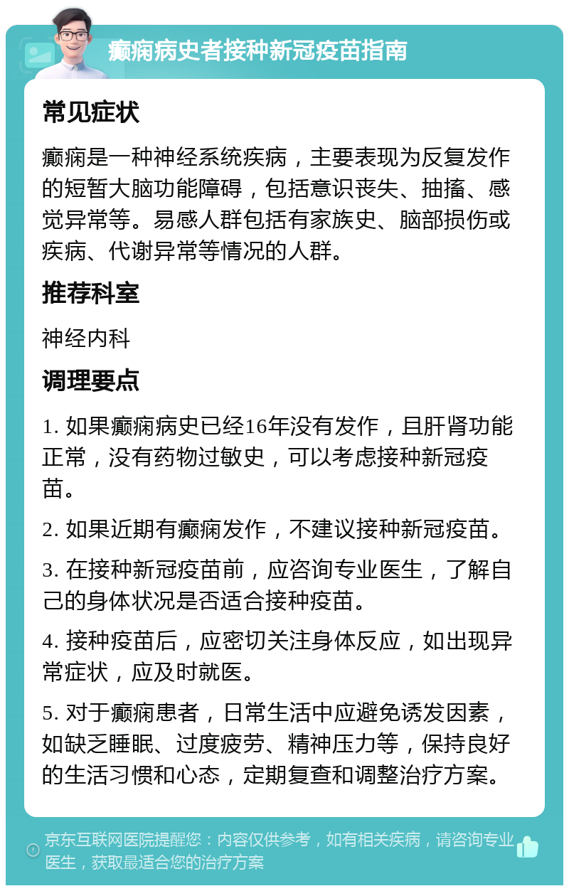 癫痫病史者接种新冠疫苗指南 常见症状 癫痫是一种神经系统疾病，主要表现为反复发作的短暂大脑功能障碍，包括意识丧失、抽搐、感觉异常等。易感人群包括有家族史、脑部损伤或疾病、代谢异常等情况的人群。 推荐科室 神经内科 调理要点 1. 如果癫痫病史已经16年没有发作，且肝肾功能正常，没有药物过敏史，可以考虑接种新冠疫苗。 2. 如果近期有癫痫发作，不建议接种新冠疫苗。 3. 在接种新冠疫苗前，应咨询专业医生，了解自己的身体状况是否适合接种疫苗。 4. 接种疫苗后，应密切关注身体反应，如出现异常症状，应及时就医。 5. 对于癫痫患者，日常生活中应避免诱发因素，如缺乏睡眠、过度疲劳、精神压力等，保持良好的生活习惯和心态，定期复查和调整治疗方案。