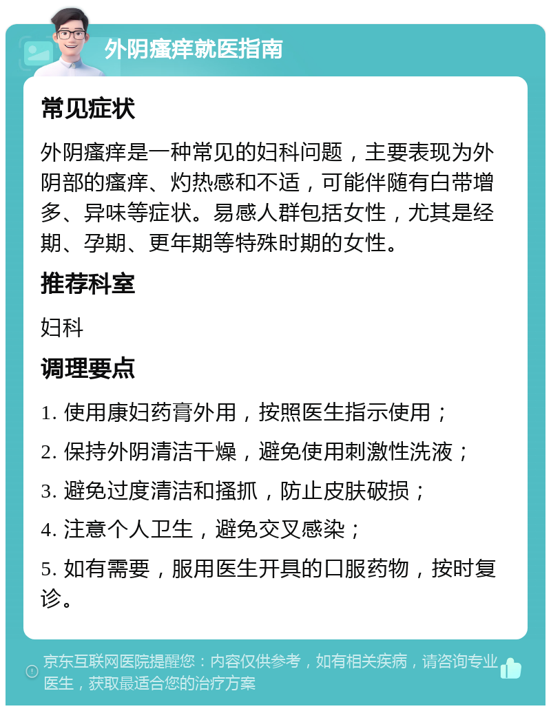 外阴瘙痒就医指南 常见症状 外阴瘙痒是一种常见的妇科问题，主要表现为外阴部的瘙痒、灼热感和不适，可能伴随有白带增多、异味等症状。易感人群包括女性，尤其是经期、孕期、更年期等特殊时期的女性。 推荐科室 妇科 调理要点 1. 使用康妇药膏外用，按照医生指示使用； 2. 保持外阴清洁干燥，避免使用刺激性洗液； 3. 避免过度清洁和搔抓，防止皮肤破损； 4. 注意个人卫生，避免交叉感染； 5. 如有需要，服用医生开具的口服药物，按时复诊。