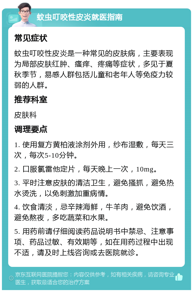 蚊虫叮咬性皮炎就医指南 常见症状 蚊虫叮咬性皮炎是一种常见的皮肤病，主要表现为局部皮肤红肿、瘙痒、疼痛等症状，多见于夏秋季节，易感人群包括儿童和老年人等免疫力较弱的人群。 推荐科室 皮肤科 调理要点 1. 使用复方黄柏液涂剂外用，纱布湿敷，每天三次，每次5-10分钟。 2. 口服氯雷他定片，每天晚上一次，10mg。 3. 平时注意皮肤的清洁卫生，避免搔抓，避免热水烫洗，以免刺激加重病情。 4. 饮食清淡，忌辛辣海鲜，牛羊肉，避免饮酒，避免熬夜，多吃蔬菜和水果。 5. 用药前请仔细阅读药品说明书中禁忌、注意事项、药品过敏、有效期等，如在用药过程中出现不适，请及时上线咨询或去医院就诊。