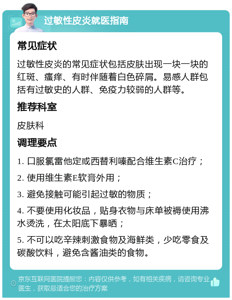 过敏性皮炎就医指南 常见症状 过敏性皮炎的常见症状包括皮肤出现一块一块的红斑、瘙痒、有时伴随着白色碎屑。易感人群包括有过敏史的人群、免疫力较弱的人群等。 推荐科室 皮肤科 调理要点 1. 口服氯雷他定或西替利嗪配合维生素C治疗； 2. 使用维生素E软膏外用； 3. 避免接触可能引起过敏的物质； 4. 不要使用化妆品，贴身衣物与床单被褥使用沸水烫洗，在太阳底下暴晒； 5. 不可以吃辛辣刺激食物及海鲜类，少吃零食及碳酸饮料，避免含酱油类的食物。