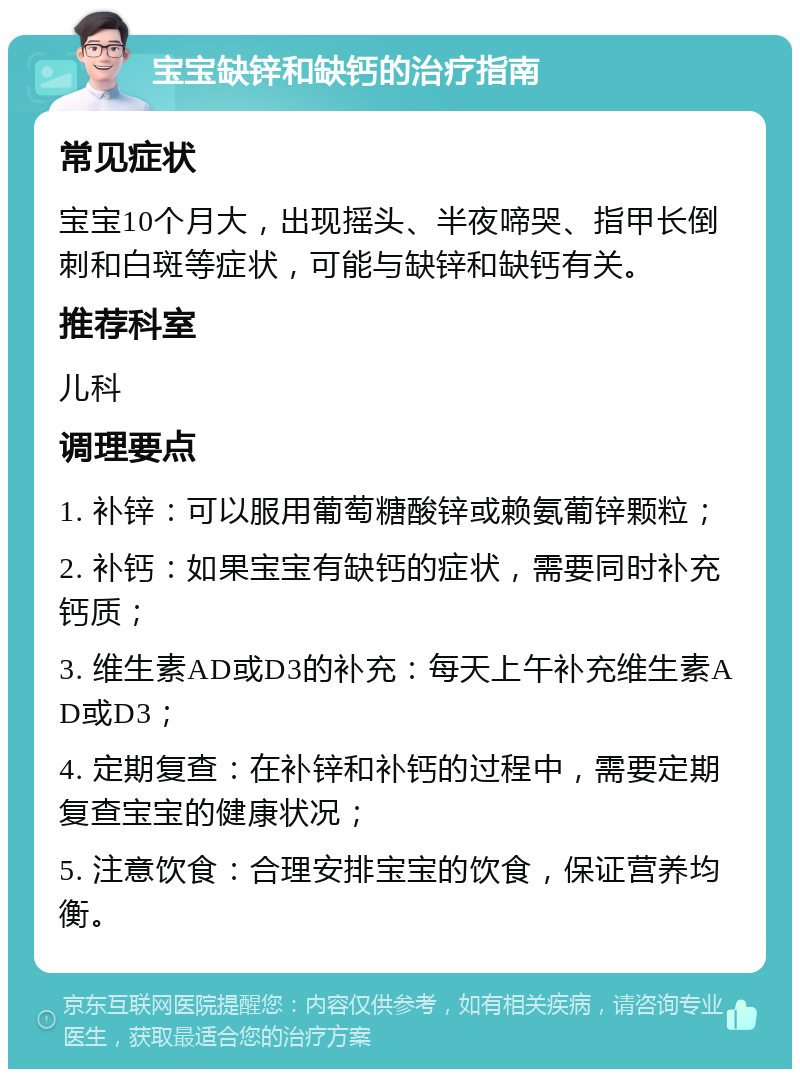 宝宝缺锌和缺钙的治疗指南 常见症状 宝宝10个月大，出现摇头、半夜啼哭、指甲长倒刺和白斑等症状，可能与缺锌和缺钙有关。 推荐科室 儿科 调理要点 1. 补锌：可以服用葡萄糖酸锌或赖氨葡锌颗粒； 2. 补钙：如果宝宝有缺钙的症状，需要同时补充钙质； 3. 维生素AD或D3的补充：每天上午补充维生素AD或D3； 4. 定期复查：在补锌和补钙的过程中，需要定期复查宝宝的健康状况； 5. 注意饮食：合理安排宝宝的饮食，保证营养均衡。