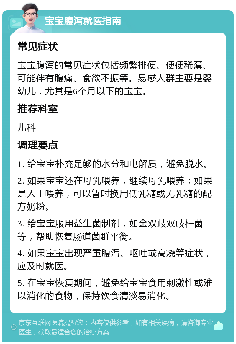 宝宝腹泻就医指南 常见症状 宝宝腹泻的常见症状包括频繁排便、便便稀薄、可能伴有腹痛、食欲不振等。易感人群主要是婴幼儿，尤其是6个月以下的宝宝。 推荐科室 儿科 调理要点 1. 给宝宝补充足够的水分和电解质，避免脱水。 2. 如果宝宝还在母乳喂养，继续母乳喂养；如果是人工喂养，可以暂时换用低乳糖或无乳糖的配方奶粉。 3. 给宝宝服用益生菌制剂，如金双歧双歧杆菌等，帮助恢复肠道菌群平衡。 4. 如果宝宝出现严重腹泻、呕吐或高烧等症状，应及时就医。 5. 在宝宝恢复期间，避免给宝宝食用刺激性或难以消化的食物，保持饮食清淡易消化。