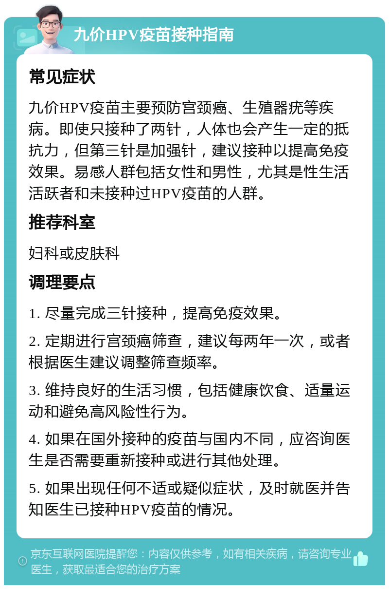 九价HPV疫苗接种指南 常见症状 九价HPV疫苗主要预防宫颈癌、生殖器疣等疾病。即使只接种了两针，人体也会产生一定的抵抗力，但第三针是加强针，建议接种以提高免疫效果。易感人群包括女性和男性，尤其是性生活活跃者和未接种过HPV疫苗的人群。 推荐科室 妇科或皮肤科 调理要点 1. 尽量完成三针接种，提高免疫效果。 2. 定期进行宫颈癌筛查，建议每两年一次，或者根据医生建议调整筛查频率。 3. 维持良好的生活习惯，包括健康饮食、适量运动和避免高风险性行为。 4. 如果在国外接种的疫苗与国内不同，应咨询医生是否需要重新接种或进行其他处理。 5. 如果出现任何不适或疑似症状，及时就医并告知医生已接种HPV疫苗的情况。