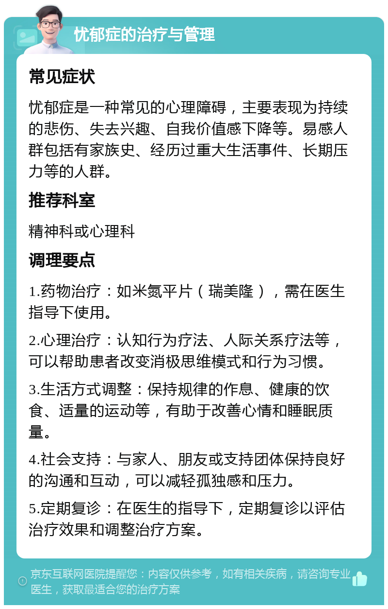 忧郁症的治疗与管理 常见症状 忧郁症是一种常见的心理障碍，主要表现为持续的悲伤、失去兴趣、自我价值感下降等。易感人群包括有家族史、经历过重大生活事件、长期压力等的人群。 推荐科室 精神科或心理科 调理要点 1.药物治疗：如米氮平片（瑞美隆），需在医生指导下使用。 2.心理治疗：认知行为疗法、人际关系疗法等，可以帮助患者改变消极思维模式和行为习惯。 3.生活方式调整：保持规律的作息、健康的饮食、适量的运动等，有助于改善心情和睡眠质量。 4.社会支持：与家人、朋友或支持团体保持良好的沟通和互动，可以减轻孤独感和压力。 5.定期复诊：在医生的指导下，定期复诊以评估治疗效果和调整治疗方案。